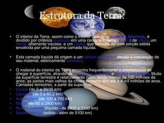 Estrutura da Terra: O interior da Terra, assim como o interior de outros  planetas telúricos , é dividido por critérios  químicos  em uma camada externa ( crosta ) de  silício , um  manto  altamente viscoso, e um  núcleo  que consiste de uma porção sólida envolvida por uma pequena camada líquida.  Esta camada líquida dá origem a um  campo magnético  devido à convecção de seu material, eletricamente  condutor .  O material do interior da Terra encontra frequentemente a possibilidade de chegar à superfície, através de  erupções vulcânicas  e  fendas oceânicas . Muito da superfície terrestre é relativamente novo, tendo menos de 100 milhões de anos; as partes mais velhas da crosta terrestre têm até 4,4 mil milhões de anos. Camadas terrestres, a partir da superfície: Crosta  (de 0 a 30/35 km)  Litosfera  (de 0 a 60,2 km)  Astenosfera  (de 100 a 700 km)  Manto  (de 60 a 2900 km)  Núcleo externo  (líquido - de 2900 a 5100 km)  Núcleo interno  (sólido - além de 5100 km) 