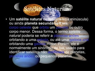 Satélites Naturais: Um  satélite natural  ou  lua  (em letra minúscula) ou ainda  planeta secundário  é um  corpo celeste  que  orbita  um  planeta  ou outro corpo menor. Dessa forma, o termo  satélite natural  poderia se referir a  planetas anões  orbitando a uma  estrela , ou até uma  galáxia anã  orbitando uma  galáxia  maior. Porém, ele é normalmente um sinônimo de  lua , usado para identificar satélites não  artificiais  de planetas,  planetas anões  ou pequenos planetas.   