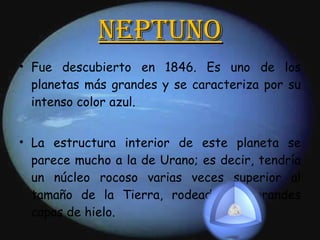 Neptuno Fue descubierto en 1846. Es uno de los planetas más grandes y se caracteriza por su intenso color azul. La estructura interior de este planeta se parece mucho a la de Urano; es decir, tendría un núcleo rocoso varias veces superior al tamaño de la Tierra, rodeado por grandes capas de hielo. 