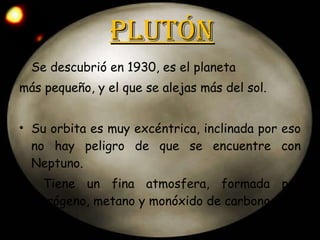 Plutón Se descubrió en 1930, es el planeta  más pequeño, y el que se alejas más del sol. Su orbita es muy excéntrica, inclinada por eso no hay peligro de que se encuentre con Neptuno. Tiene un fina atmosfera, formada por nitrógeno, metano y monóxido de carbono. 