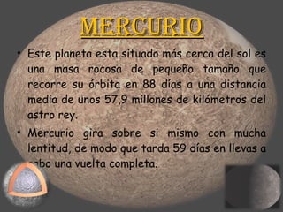 Mercurio Este planeta esta situado más cerca del sol es una masa rocosa de pequeño tamaño que recorre su órbita en 88 días a una distancia media de unos 57,9 millones de kilómetros del astro rey.  Mercurio gira sobre si mismo con mucha lentitud, de modo que tarda 59 días en llevas a cabo una vuelta completa.  