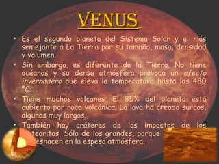 Venus   Es el segundo planeta del Sistema Solar y el más semejante a La Tierra por su tamaño, masa, densidad y volumen.  Sin embargo, es diferente de la Tierra. No tiene océanos y su densa atmósfera provoca un  efecto invernadero  que eleva la temperatura hasta los 480 ºC.  Tiene muchos volcanes. El 85% del planeta está cubierto por roca volcánica. La lava ha creado surcos, algunos muy largos.  También hay cráteres de los impactos de los meteoritos. Sólo de los grandes, porque los pequeños se deshacen en la espesa atmósfera.  
