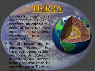 Tierra Es nuestro planeta y el único habitado. Está en la ecosfera, un espacio que rodea al Sol y que tiene las condiciones necesarias para que exista vida. Es el mayor de los planetas rocosos. Eso hace que pueda retener una capa de gases, la atmósfera, que dispersa la luz y absorbe calor. De día evita que la Tierra se caliente demasiado y, de noche, que se enfríe.  