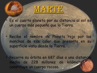 Marte Es el cuarto planeta por su distancia al sol es un cuerpo más pequeño que la Tierra. Recibe el nombre de Planeta rojo por las manchas de ese color que presenta en su superficie visto desde la Tierra. Recorre su órbita en 687 días a una distancia media de 228 millones de kilómetros y constituye un cuerpo rocoso. 