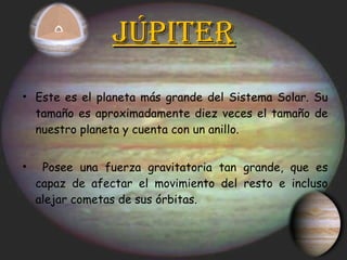 Júpiter Este es el planeta más grande del Sistema Solar. Su tamaño es aproximadamente diez veces el tamaño de nuestro planeta y cuenta con un anillo. Posee una fuerza gravitatoria tan grande, que es capaz de afectar el movimiento del resto e incluso alejar cometas de sus órbitas. 