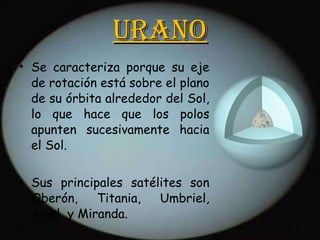 Urano Se caracteriza porque su eje de rotación está sobre el plano de su órbita alrededor del Sol, lo que hace que los polos apunten sucesivamente hacia el Sol. Sus principales satélites son Oberón, Titania, Umbriel, Ariel  y Miranda. 