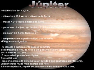 Júpiter - distância ao Sol = 5,2 AU - diâmetro = 11,2 vezes o diâmetro da Terra - massa = 316 vezes a massa da Terra - período orbital (ano em Júpiter): 11,86 anos terrestres - dia solar: 9,8 horas terrestres - temperatura na superfície (topo das nuvens):  -150 graus centígrados -O planeta é praticamente gasoso com 90%  de hidrogênio e 10% de hélio e um possível núcleo sólido  de 10 massas da Terra. É impossível 'pousar' em Júpiter. Possui 39 luas  -Nos primórdios do Sistema Solar, devido à sua contração gravitacional,  Júpiter emitia muito mais energia que hoje.  Em consequência, Júpiter era 100 vezes mais brilhante que a Lua. 