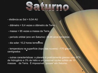 Saturno - distância ao Sol = 9,54 AU - diâmetro = 9,4 vezes o diâmetro da Terra - massa = 95 vezes a massa da Terra - período orbital (ano em Saturno): 29,46 anos terrestres - dia solar: 10,2 horas terrestres - temperatura na superfície (topo das nuvens): -170 graus centígrados - outras características: o planeta é praticamente gasoso com 97% de hidrogênio e 3% de hélio e um possível núcleo sólido de 10 massas  da Terra.  É impossível  'pousar' em Saturno. 