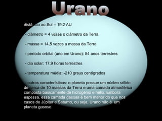 Urano distâ ncia ao Sol = 19,2 AU - diâmetro = 4 vezes o diâmetro da Terra - massa = 14,5 vezes a massa da Terra - período orbital (ano em Urano): 84 anos terrestres - dia solar: 17,9 horas terrestres - temperatura média: -210 graus centígrados - outras características: o planeta possue um núcleo sólido  de  cerca de 10 massas da Terra e uma camada atmosférica  composta basicamente de hidrogênio e hélio. Embora espessa, essa camada gasosa é bem menor do que nos casos de Júpiter e Saturno, ou seja, Urano não é  um planeta gasoso. 