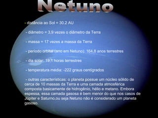 Netuno -  distância ao Sol = 30.2 AU - diâmetro = 3,9 vezes o diâmetro da Terra - massa = 17 vezes a massa da Terra - período orbital (ano em Netuno): 164,8 anos terrestres - dia solar: 19,1 horas terrestres - temperatura média: -222 graus centígrados - outras características: o planeta possue um núcleo sólido de cerca de 10 massas da Terra e uma camada atmosférica composta basicamente de hidrogênio, hélio e metano. Embora espessa, essa camada gasosa é bem menor do que nos casos de Júpiter e Saturno,ou seja Netuno não é considerado um planeta gasoso.  