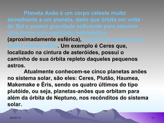 Planeta Anão é um corpo celeste muito semelhante a um planeta, dado que órbita em volta do Sol e possui gravidade suficiente para assumir uma forma com equilíbrio hidrostático  (aproximadamente esférica),  porém não possui uma órbita desimpedida . Um exemplo é Ceres que, localizado na cintura de asteróides, possui o caminho de sua órbita repleto daqueles pequenos astros.  Atualmente conhecem-se cinco planetas anões no sistema solar, são eles: Ceres, Plutão, Haumea, Makemake e Éris, sendo os quatro últimos do tipo plutóide, ou seja, planetas-anões que orbitam para além da órbita de Neptuno, nos recônditos do sistema solar.  