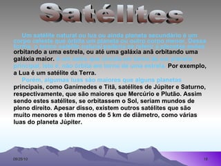 Um satélite natural ou lua ou ainda planeta secundário é um corpo celeste que órbita um planeta ou outro corpo menor. Dessa forma, o termo  satélite natural  poderia se referir a planetas anões orbitando a uma estrela, ou até uma galáxia anã orbitando uma galáxia maior.  é um astro que circula em torno de um planeta principal, isto é, não órbita em torno de uma estrela.  Por exemplo, a Lua é um satélite da Terra. Porém, algumas luas são maiores que alguns planetas principais, como Ganímedes e Titã, satélites de Júpiter e Saturno, respectivamente, que são maiores que Mercúrio e Plutão. Assim sendo estes satélites, se orbitassem o Sol, seriam mundos de pleno direito. Apesar disso, existem outros satélites que são muito menores e têm menos de 5 km de diâmetro, como várias luas do planeta Júpiter. Satélites 
