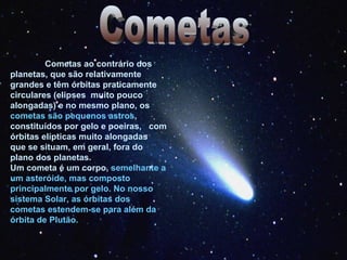 Cometas Cometas ao contrário dos planetas, que são relativamente grandes e têm órbitas praticamente circulares (elipses  muito pouco alongadas) e no mesmo plano, os  cometas são pequenos astros , constituídos por gelo e poeiras,   com órbitas elípticas muito alongadas  que se situam, em geral, fora do  plano dos planetas.  Um cometa é um corpo,  semelhante a um asteróide, mas composto principalmente por gelo. No nosso sistema Solar, as órbitas dos cometas estendem-se para além da órbita de Plutão.   