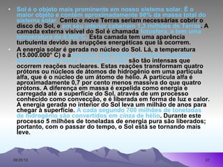 Sol é o objeto mais prominente em nosso sistema solar. É o maior objeto e contém aproximadamente 98% da massa total do sistema solar.  Cento e nove Terras seriam necessárias cobrir o disco do Sol, e  em seu interior caberiam 1,3 milhões de Terras . A camada externa visível do Sol é chamada  fotosfera, e tem uma temperatura de 6.000°C.  Esta camada tem uma aparência turbulenta devido às erupções energéticas que lá ocorrem.  A energia solar é gerada no núcleo do Sol. Lá, a temperatura (15.000.000° C) e a  pressão (340 bilhões de vezes a pressão atmosférica da Terra ao nível do mar)  são tão intensas que ocorrem reações nucleares. Estas reações transformam quatro prótons ou núcleos de átomos de hidrogênio em uma partícula alfa, que é o núcleo de um átomo de hélio. A partícula alfa é aproximadamente 0,7 por cento menos massiva do que quatro prótons. A diferença em massa é expelida como energia e carregada até a superfície do Sol, através de um processo conhecido como convecção, e é liberada em forma de luz e calor. A energia gerada no interior do Sol leva um milhão de anos para chegar à superfície.  A cada segundo 700 milhões de toneladas de hidrogênio são convertidos em  cinza  de hélio . Durante este processo 5 milhões de toneladas de energia pura são liberados; portanto, com o passar do tempo, o Sol está se tornando mais leve.  