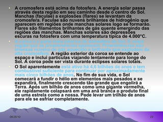 A cromosfera está acima da fotosfera. A energia solar passa através desta região em seu caminho desde o centro do Sol. Manchas (faculae) a explosões (flares) se levantam da cromosfera. Faculae são nuvens brilhantes de hidrogênio que aparecem em regiões onde manchas solares logo se formarão. Flares são filamentos brilhantes de gás quente emergindo das regiões das manchas. Manchas solares são depressões escuras na fotosfera com uma temperatura típica de 4.000°C.  A coroa é a parte mais externa da atmosfera do Sol. É nesta região que as  proeminências  aparecem. Proeminências são imensas nuvens de gás aquecido e brilhante que explodem da alta cromosfera.  A região exterior da coroa se entende ao espaço e inclui partículas viajando lentamente para longe do Sol. A coroa pode ser vista durante eclipses solares totais.  O Sol aparentemente  está ativo há 4,6 bilhões de anos e tem combustível suficiente para continuar por aproximadamente mais cinco bilhões de anos . No fim de sua vida, o Sol comecará a fundir o hélio em elementos mais pesados e se expandirá, finalmente crescendo tão grande que engolirá a Terra. Após um bilhão de anos como uma gigante vermelha, ele rapidamente colapsará em uma anã branca o produto final de uma estrela como a nossa. Pode levar um trilhão de anos para ele se esfriar completamente.   