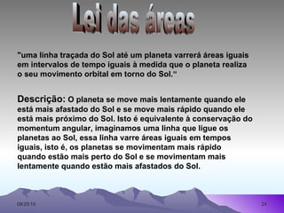 Lei das áreas  "uma linha traçada do Sol até um planeta varrerá áreas iguais em intervalos de tempo iguais à medida que o planeta realiza o seu movimento orbital em torno do Sol.“ Descrição:  O planeta se move mais lentamente quando ele está mais afastado do Sol e se move mais rápido quando ele está mais próximo do Sol. Isto é equivalente à conservação do momentum angular, imaginamos uma linha que ligue os planetas ao Sol, essa linha varre áreas iguais em tempos iguais, isto é, os planetas se movimentam mais rápido  quando estão mais perto do Sol e se movimentam mais lentamente quando estão mais afastados do Sol.   