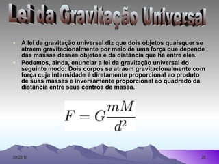 A lei da gravitação universal diz que dois objetos quaisquer se atraem gravitacionalmente por meio de uma força que depende das massas desses objetos e da distância que há entre eles. Podemos, ainda, enunciar a lei da gravitação universal do seguinte modo: Dois corpos se atraem gravitacionalmente com força cuja intensidade é diretamente proporcional ao produto de suas massas e inversamente proporcional ao quadrado da distância entre seus centros de massa. Lei da Gravitação Universal 