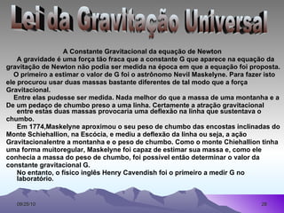   A Constante Gravitacional da equação de Newton A gravidade é uma força tão fraca que a constante G que aparece na equação da gravitação de Newton não podia ser medida na época em que a equação foi proposta. O primeiro a estimar o valor de G foi o astrônomo Nevil Maskelyne. Para fazer isto ele procurou usar duas massas bastante diferentes de tal modo que a força Gravitacional. Entre elas pudesse ser medida. Nada melhor do que a massa de uma montanha e a De um pedaço de chumbo preso a uma linha. Certamente a atração gravitacional entre estas duas massas provocaria uma deflexão na linha que sustentava o chumbo.  Em 1774,Maskelyne aproximou o seu peso de chumbo das encostas inclinadas do Monte Schiehallion, na Escócia, e mediu a deflexão da linha ou seja, a ação Gravitacionalentre a montanha e o peso de chumbo. Como o monte Chiehallion tinha uma forma muitoregular, Maskelyne foi capaz de estimar sua massa e, como ele conhecia a massa do peso de chumbo, foi possível então determinar o valor da constante gravitacional G. No entanto, o físico inglês Henry Cavendish foi o primeiro a medir G no laboratório . Lei da Gravitação Universal 