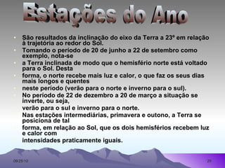 São resultados da inclinação do eixo da Terra a 23º em relação à trajetória ao redor do Sol. Tomando o período de 20 de junho a 22 de setembro como exemplo, nota-se a Terra inclinada de modo que o hemisfério norte está voltado para o Sol. Desta forma, o norte recebe mais luz e calor, o que faz os seus dias mais longos e quentes neste período (verão para o norte e inverno para o sul). No período de 22 de dezembro a 20 de março a situação se inverte, ou seja, verão para o sul e inverno para o norte. Nas estações intermediárias, primavera e outono, a Terra se posiciona de tal forma, em relação ao Sol, que os dois hemisférios recebem luz e calor com intensidades praticamente iguais. Estações do Ano 