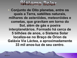 Conjunto de Oito planetas, entre os quais a Terra, satélites naturais, milhares de asteróides, meteoróides e cometas, que gravitam em torno do Sol, além de gás e poeira interplanetários. Formado há cerca de 5 bilhões de anos, o Sistema Solar localiza-se no Braço de Órion da Galáxia Via Láctea, a aproximadamente 33 mil anos-luz de seu centro . Sistema Solar 