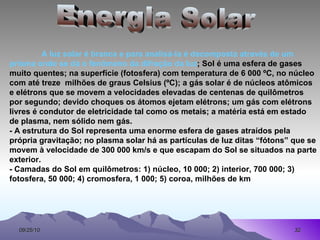 Energia Solar A   luz solar é branca e para analisá-la é decomposta através de um prisma onde se dá o fenômeno da difração da luz ; Sol é uma esfera de gases muito quentes; na superfície (fotosfera) com temperatura de 6 000 ºC, no núcleo com até treze  milhões de graus Celsius (ºC); a gás solar é de núcleos atômicos e elétrons que se movem a velocidades elevadas de centenas de quilômetros por segundo; devido choques os átomos ejetam elétrons; um gás com elétrons livres é condutor de eletricidade tal como os metais; a matéria está em estado de plasma, nem sólido nem gás.  - A estrutura do Sol representa uma enorme esfera de gases atraídos pela própria gravitação; no plasma solar há as partículas de luz ditas “fótons” que se movem à velocidade de 300 000 km/s e que escapam do Sol se situados na parte exterior.  - Camadas do Sol em quilômetros: 1) núcleo, 10 000; 2) interior, 700 000; 3)  fotosfera, 50 000; 4) cromosfera, 1 000; 5) coroa, milhões de km 