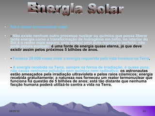 Sol é reator termonuclear ideal -  Não existe nenhum outro processo nuclear ou químico que possa liberar tanta energia como a transformação de hidrogênio em hélio, no interior do Sol é o reator mais seguro, pois possui uma auto-regulação perfeita; não pode jamais explodir ;  é uma fonte de energia quase eterna, já que deve existir assim pelos próximos 5 bilhões de anos. -  Fornece 20 000 vezes mais a energia requerida pela vida humana na Terra . -  A energia recebida na Terra, sempre na forma de irradiação, é quase pura; não causa nenhuma poluição nem química nem radioativa;  os astronautas estão ameaçados pela irradiação ultravioleta e pelos raios cósmicos; energia recebida gratuitamente; a natureza nos forneceu um reator termonuclear que funciona há questão de 5 bilhões de anos; está tão distante que nenhuma facção humana poderá utilizá-lo contra a vida na Terra. Energia Solar 