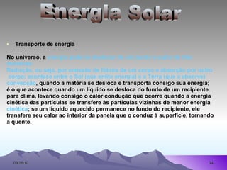 Transporte de energia No universo, a  energia pode se deslocar de um ponto a outro de três maneiras: Radiação, ou seja, por emissão de fótons de um corpo e absorção por outro  corpo; acontece entre o Sol (que emite energia) e a Terra (que a absorve) convecção , quando a matéria se desloca e transporta consigo sua energia; é o que acontece quando um líquido se desloca do fundo de um recipiente para clima, levando consigo o calor condução que ocorre quando a energia cinética das partículas se transfere às partículas vizinhas de menor energia cinética ; se um líquido aquecido permanece no fundo do recipiente, ele transfere seu calor ao interior da panela que o conduz à superfície, tornando a quente. Energia Solar 