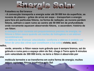 Fotosfera ou Sol branco - A convecção transporta a energia solar até 50 000 km da superfície; as  nuvens de plasma – grãos de arroz em sopa – transportam a energia  para fora em partículas fótons, na forma de radiação; as nuvens perdem  fótons, esfriam e caem rumo ao centro até 50 000 km de profundidade  onde novamente aquecem absorvendo fótons,  e ascendem; história de  um fóton: A   radiação solar consiste em pequeníssimos pacotes de energia, os  fótons o fóton nasce quando um núcleo de hidrogênio e um elétron  recombinam-se;  há elétrons de diversas velocidades; conforme o elétron é emitido um  fóton de uma das côres que constituem a luz solar ; violeta, azul,  vermelho,  verde, amarelo; o fóton nasce num grânulo que é sempre branco, sai do  grânulo e ruma para o espaço além do Sol, chega à Terra após 8 minutos  com velocidade de 300 000 km/s; na terra o fóton é absorvido por  alguma  molécula terrestre e se transforma em outra forma de energia; muitos  astros capturam fótons irradiados pelo Sol Energia Solar 
