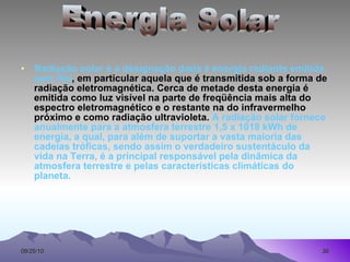 Radiação solar é a designação dada à energia radiante emitida pelo Sol , em particular aquela que é transmitida sob a forma de radiação eletromagnética. Cerca de metade desta energia é emitida como luz visível na parte de freqüência mais alta do espectro eletromagnético e o restante na do infravermelho próximo e como radiação ultravioleta.  A radiação solar fornece anualmente para a atmosfera terrestre 1,5 x 1018 kWh de energia, a qual, para além de suportar a vasta maioria das cadeias tróficas, sendo assim o verdadeiro sustentáculo da vida na Terra, é a principal responsável pela dinâmica da atmosfera terrestre e pelas características climáticas do planeta.  Energia Solar 
