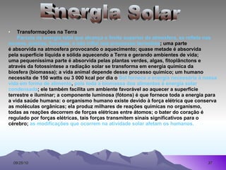Transformações na Terra Parcela da energia total que alcança o limite superior da atmosfera, se reflete nas  nuvens, poeiras, fumaças, e não influi nos processos terrestres ; uma parte  é absorvida na atmosfera provocando o aquecimento; quase metade é absorvida  pela superfície líquida e sólida aquecendo a Terra e gerando ambientes de vida;  uma pequeníssima parte é absorvida pelas plantas verdes, algas, fitoplânctons e através da fotossíntese a radiação solar se transforma em energia química da  biosfera (biomassa); a vida animal depende desse processo químico; um humano  necessita de 150 watts ou 3 000 kcal por dia o  Sol fornece a energia necessária à nossa vida em forma de alimento ,  pois toda a biomassa dos alimentos é energia solar condensada ; ele também facilita um ambiente favorável ao aquecer a superfície terrestre e iluminar; a componente luminosa (fótons) é que fornece toda a energia para a vida saúde humana: o organismo humano existe devido à força elétrica que conserva  as moléculas orgânicas; ela produz milhares de reações químicas no organismo,  todas as reações decorrem de forças elétricas entre átomos; o bater do coração é  regulado por forças elétricas, tais forças transmitem sinais significativos para o  cérebro;  as modificações que ocorrem na atividade solar afetam os humanos. Energia Solar 