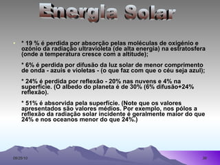 * 19 % é perdida por absorção pelas moléculas de oxigénio e ozónio da radiação ultravioleta (de alta energia) na estratosfera (onde a temperatura cresce com a altitude); * 6% é perdida por difusão da luz solar de menor comprimento de onda - azuis e violetas - (o que faz com que o céu seja azul); * 24% é perdida por reflexão - 20% nas nuvens e 4% na superfície. (O albedo do planeta é de 30% (6% difusão+24% reflexão). * 51% é absorvida pela superfície. (Note que os valores apresentados são valores médios. Por exemplo, nos pólos a reflexão da radiação solar incidente é geralmente maior do que 24% e nos oceanos menor do que 24%.)  Energia Solar 