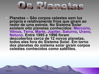 Planetas – São corpos celestes sem luz própria e relativamente frios que giram ao redor de uma estrela. No Sistema Solar existem oito planetas conhecidos:  Mercúrio ,  Vênus ,  Terra ,  Marte ,  Júpiter ,  Saturno ,  Urano ,  Netuno . Entre 1995 e 1996 foram descobertos cerca de 12 novos planetas, todos eles fora do Sistema Solar. Em torno dos planetas do sistema solar giram corpos celestes conhecidos como satélites. Os Planetas 