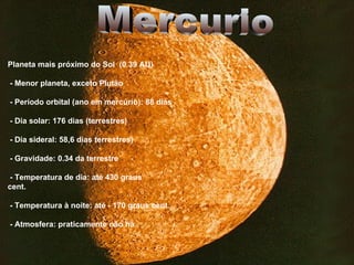 Planeta mais próximo do Sol  (0.39 AU) - Menor planeta, exceto Plutão - Período orbital (ano em mercúrio): 88 dias - Dia solar: 176 dias (terrestres) - Dia sideral: 58,6 dias terrestres) - Gravidade: 0.34 da terrestre - Temperatura de dia: até 430 graus  cent. - Temperatura à noite: até - 170 graus cent. - Atmosfera: praticamente não há Mercurio  