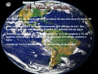 Terra -O movimento de   rotação da terra em torno de seu eixo dura 23 horas, 56 minutos e 4,09 segundos  -área total da Terra é de aproximadamente 510 milhões de km², dos quais 149 milhões são de terras firmes e 361 milhões são de água.  -Atmosfera composta por 78% de nitrogênio, 21% de oxigênio e 1% de argônio, mais traços de outros gases incluindo dióxido de carbono e água.  -massa da Terra 6 sextilhões e 588 quintilhões de toneladas . 