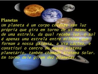 PlanetasUm planeta é um corpo celeste sem luz própria que gira em torno de si mesmo e de uma estrela, da qual recebe luz. O Sol é apenas uma estrela entre milhões que formam a nossa galáxia, a Via Láctea, e constitui o centro do nosso sistema planetário, também chamado Sistema Solar. Em torno dele giram dez planetas.