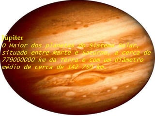 JúpiterO Maior dos planetas do Sistema Solar, situado entre Marte e Saturno, a cerca de 779000000 km da Terra e com um diâmetro médio de cerca de 142 750 km.