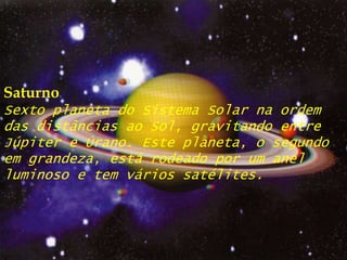 SaturnoSexto planeta do Sistema Solar na ordem das distâncias ao Sol, gravitando entre Júpiter e Úrano. Este planeta, o segundo em grandeza, está rodeado por um anel luminoso e tem vários satélites.