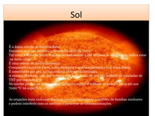 SolÉ a única estrela do Sistema Solar.Encontra-se a 150 milhões quilómetros (km) da Terra. Tal como o Sistema Solar, tem aproximadamente 5 mil milhões de anos e tudo indica estar na meia-idade. É uma estrela de média dimensão. Comparativamente à Terra, o seu diâmetro é aproximadamente 109 vezes maior. É constituído por gás, na sua maioria hidrogénio ionizado. A energia libertada  pelo Sol corresponde à explosão de 100 mil milhões de toneladas de TNT por segundo. No núcleo produz-se energia, a temperatura atinge 8 milhões de graus e baixa até aos 7000 ºC na superfície.  As erupções mais violentas libertam energia equivalente a milhões de bombas nucleares e podem interferir com os satélitese perturbar as telecomunicações.
