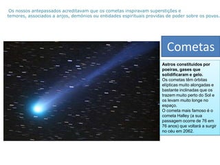  Os nossos antepassados acreditavam que os cometas inspiravam superstições e temores, associados a anjos, demónios ou entidades espirituais providas de poder sobre os povos. CometasAstros constituídos por poeiras, gases que solidificaram e gelo.Os cometas têm órbitas elípticas muito alongadas e bastante inclinadas que os trazem muito perto do Sol e os levam muito longe no espaço.O cometa mais famoso é o cometa Halley (a sua passagem ocorre de 76 em 76 anos) que voltará a surgir no céu em 2062.