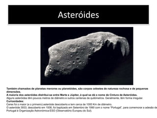 AsteróidesTambém chamados de planetas menores ou planetóides, são corpos celestes de natureza rochosa e de pequenas dimensões.A maioria dos asteróides distribui-se entre Marte e Júpiter, à qual se dá o nome de Cintura de Asteróides.Alguns asteróides têm poucos metros de diâmetro e outros centenas de quilómetros. Geralmente, têm forma irregular.Curiosidades:Ceres foi o maior (e o primeiro) asteróide descoberto e tem cerca de 1000 Km de diâmetro.O asteróide 3933, descoberto em 1936, foi baptizado em Setembro de 1990 com o nome “Portugal”, para comemorar a adesão de Portugal à Organização Astronómica ESO (Observatório Europeu do Sul).