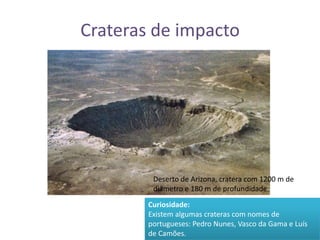 Crateras de impactoDeserto de Arizona, cratera com 1200 m de diâmetro e 180 m de profundidade.Curiosidade:Existem algumas crateras com nomes de portugueses: Pedro Nunes, Vasco da Gama e Luís de Camões.