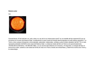 Sistema solar<br />Sol:<br /> <br />Características: El Sol (del latín sol, solis y ésta a su vez de la voz indoeuropea sauel)[1] es una estrella del tipo espectral G2 que se encuentra en el centro del Sistema Solar, constituyendo la mayor fuente de energía electromagnética de este sistema planetario.[2] La Tierra y otros cuerpos (incluyendo a otros planetas, asteroides, meteoroides, cometas y polvo) orbitan alrededor del Sol.[2] Por sí solo, representa alrededor del 98,6% de la masa del Sistema Solar. La distancia media del Sol a la Tierra es de aproximadamente 149.600.000 de kilómetros, o 92.960.000 millas, y su luz recorre esta distancia en 8 minutos y 19 segundos. La energía del Sol, en forma de luz solar, sustenta a casi todas las formas de vida en la Tierra a través de la fotosíntesis, y determina el clima de la Tierra y la meteorología<br />Luna <br />Características: La Luna es el único satélite natural de la Tierra y el quinto satélite más grande del Sistema Solar. Es el satélite natural más grande en el Sistema Solar en relación al tamaño de su planeta, un cuarto del diámetro de la Tierra y 1/81 de su masa, y es el segundo satélite más denso después de Ío. Se encuentra en relación síncrona con la Tierra, siempre mostrando la misma cara; el hemisferio visible está marcado con oscuros mares lunares de origen volcánico entre las brillantes montañas antiguas y los destacados astroblemas. A pesar de ser el objeto más brillante en el cielo luego del Sol, su superficie es en realidad muy oscura, con una reflexión similar a la del carbón. Su prominencia en el cielo y su ciclo regular de fases han hecho de la Luna una importante influencia cultural desde la antigüedad dentro del lenguaje, el calendario, el arte y la mitología. La influencia gravitatoria de la Luna produce las corrientes marinas,[ HYPERLINK quot;
http://es.wikipedia.org/wiki/Wikipedia:Verificabilidadquot;
  quot;
Wikipedia:Verificabilidadquot;
 cita requerida] las mareas y el aumento de la duración del día. La distancia orbital de la Luna, cerca de treinta veces el diámetro de la Tierra, hace que tenga en el cielo el mismo tamaño que el Sol, permitiendo a la Luna cubrir exactamente al Sol en eclipses solares totales.<br />Mercurio:<br />Característica:<br /> Mercúrio es el planeta más cercano al sol y es el segundo planeta mas pequeño del sistema solar .Mercurio tiene una orbita 57910000km un diametro de 4880 km , una masa de 3.30e23kg y una temperatura media de 179Cº<br />Venus<br />Características: <br />Es el segundo planeta de sistema solar venus tiene muchos volcanes el 85% del planeta esta cubierto por roca volcanica y grandes llanuras . La temperatura media es 482Cº<br />tierra : <br />Características:<br /> Es el único planeta habitado. Está en la ecosfera, un espacio que rodea al sol y que tiene las condiciones necesarias para que pueda haber vida. La tierra tiene un radio ecuatorial de 6.378km y una temperatura media de 15Cº.<br />Marte:<br />Características:<br /> Apodado como el planeta rojo es el cuarto planeta del sistema solar forma parte de los planetas teluricos de naturaleza rocosa como la tierra , En muchas caracteristicas es el mas parecido a la tierraSu tamaño es similar a la TierraTemperatura media de -63ºC.Es de color rojo debido a la fusión de hierro y oxigeno . Se sabe que existe agua en estado sólidoApodado como el planeta rojo es el cuarto planeta del sistema solar forma parte de los planetas teluricos de naturaleza rocosa como la tierra , En muchas caracteristicas es el mas parecido a la tierraSu tamaño es similar a la TierraTemperatura media de -63ºC.Es de color rojo debido a la fusión de hierro y oxigeno . Se sabe que existe agua en estado sólidoApodado como el planeta rojo es el cuarto planeta del sistema solar forma parte de los planetas teluricos de naturaleza rocosa como la tierra , En muchas caracteristicas es el mas parecido a la tierraSu tamaño es similar a la TierraTemperatura media de -63ºC.Es de color rojo debido a la fusión de hierro y oxigeno . Se sabe que existe agua en estado sólido<br />Júpiter:<br />Caracteriticas: Es quinto planeta del sistema solar forma parte de los planetas gaseosos y es el mas grande del sistema solar. Tiene anillos que le rodean y ademas tiene 16 stelites.Datos sobre jupiter : distancia media al sol 778.330.000 km , tamaño de radio 71.492 km, temperatura media -120 º C<br />Saturno:<br />Características:Es el 6º planeta del sistema solar, tiene una especia de anillo que le rodea , este planeta esta achatado, su dia dura 10 h y 39 min , saturno tiene un densidad menos que el agua. datos basicos sobre Saturno: radio: 60.268 km , distancie media al sol: 60.268 km, temperatura media -125 º <br />Urano : <br />Característica:Es el septimo planeta del sistema solar, fue descubierto en 1781 por william herchel .La atmosfera esta compuesta por higrogeno metano ,hidrocarburos etc. En 1977 se descubrieron los nueve primeros anillos de urano. Tiene una distancia media al sol de 2.870.990.000 km el doble que saturno . Tiene temperatura media -210 º C.<br />Neptuno.<br />Características: <br />Es el septimo planeta del sistema solar, es una planeta gaseoso, esta compues por gases agua y otros liquidos .Los vientos de este planeta son mucho mas fuertes que en cualquier otro planeta del sistema solar .Tiene 4 anillos dificíles de ver desde la tierra. Datos basicos: distancia al sol: 4.504.300.000 km. , temperatura media -200 ºC<br />Plutón:<br />Características:<br /> La órbita de Plutón es muy excéntrica y, durante 20 de los 249 años que tarda en recorrerla, se encuentra más cerca del Sol que Neptuno. Es también la más inclinada con respecto al plano en el que orbitan los demás planetas del Sistema Solar, siendo su inclinación de 17º. Por eso no hay peligro alguno de que se encuentre con Neptuno. Cuando las órbitas se cruzan lo hacen cerca de los extremos de manera que, en sentido perpendicular a la eclíptica, les separa una enorme distancia. Plutón llegó por última vez a su perihelio en septiembre de 1989, y continuó desplazándose por el interior de la órbita de Neptuno hasta marzo de 1999. Actualmente se aleja del Sol, y no volverá a estar a menor distancia que Neptuno hasta septiembre de 2226.<br />