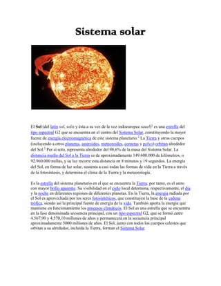 Sistema solar<br />El Sol (del latín sol, solis y ésta a su vez de la voz indoeuropea sauel)[1] es una estrella del tipo espectral G2 que se encuentra en el centro del Sistema Solar, constituyendo la mayor fuente de energía electromagnética de este sistema planetario.[2] La Tierra y otros cuerpos (incluyendo a otros planetas, asteroides, meteoroides, cometas y polvo) orbitan alrededor del Sol.[2] Por sí solo, representa alrededor del 98,6% de la masa del Sistema Solar. La distancia media del Sol a la Tierra es de aproximadamente 149.600.000 de kilómetros, o 92.960.000 millas, y su luz recorre esta distancia en 8 minutos y 19 segundos. La energía del Sol, en forma de luz solar, sustenta a casi todas las formas de vida en la Tierra a través de la fotosíntesis, y determina el clima de la Tierra y la meteorología.<br />Es la estrella del sistema planetario en el que se encuentra la Tierra; por tanto, es el astro con mayor brillo aparente. Su visibilidad en el cielo local determina, respectivamente, el día y la noche en diferentes regiones de diferentes planetas. En la Tierra, la energía radiada por el Sol es aprovechada por los seres fotosintéticos, que constituyen la base de la cadena trófica, siendo así la principal fuente de energía de la vida. También aporta la energía que mantiene en funcionamiento los procesos climáticos. El Sol es una estrella que se encuentra en la fase denominada secuencia principal, con un tipo espectral G2, que se formó entre 4.567,90 y 4.570,10 millones de años y permanecerá en la secuencia principal aproximadamente 5000 millones de años. El Sol, junto con todos los cuerpos celestes que orbitan a su alrededor, incluida la Tierra, forman el Sistema Solar.<br />Mercurio<br />Mercurio es el planeta del Sistema Solar más próximo al Sol y el más pequeño (a excepción de los planetas enanos). Forma parte de los denominados planetas interiores el planeta del Sistema Solar más próximo al Sol y el más pequeño (a excepción de los planetas enanos). Forma parte de los denominados planetas interiores Antiguamente se pensaba que Mercurio siempre presentaba la misma cara al Sol, situación similar al caso de la Luna con la Tierra; es decir, que su periodo de rotación era igual a su periodo de traslación, ambos de 88 días. Sin embargo, en 1965 se mandaron pulsos de radar hacia Mercurio, con lo cual quedó definitivamente demostrado que su periodo de rotación era de 58,7 días, lo cual es 2/3 de su periodo de traslación. Esto no es coincidencia, y es una situación denominada resonancia orbital.<br />Al ser un planeta cuya órbita es interior a la de la Tierra, Mercurio periódicamente pasa delante del Sol, fenómeno que se denomina tránsito astronómico (ver tránsito de Mercurio). Observaciones de su órbita a través de muchos años demostraron que el perihelio gira 43quot;
 de arco más por siglo de lo predicho por la mecánica clásica de Newton<br />Venus<br />Venus es el segundo planeta del Sistema Solar en orden de distancia desde el Sol, y el tercero en cuanto a tamaño, de menor a mayor. Recibe su nombre en honor a Venus, la diosa romana del amor. Se trata de un planeta de tipo rocoso y terrestre, llamado con frecuencia el planeta hermano de la   tierra, ya que ambos son similares en cuanto a tamaño, masa y composición, aunque totalmente diferentes en cuestiones térmicas y atmosféricas. La órbita de Venus es una elipse con una excentricidad de menos del 1%, formando la órbita más circular de todos los planetas; apenas supera la de Neptuno. Su presión atmosférica es 94 veces superior a la terrestre; es por tanto la mayor presión atmosférica de todos los planetas rocosos. A pesar de no estar más cerca del sol que Mercurio, Venus posee la atmósfera más caliente, pues esta atrapa mucho más calor del sol. Este planeta además posee el día más largo del sistema solar: 243 días terrestres, y su movimiento es retrógrado, por lo que en un día venusiano el sol sale por el oeste y se esconde por el este.<br />Al encontrarse Venus más cercano al Sol que la Tierra, siempre se puede encontrar, aproximadamente, en la misma dirección del Sol (su mayor elongación es de 47,8°), por lo que desde la Tierra se puede ver sólo unas cuantas horas antes del orto, en unos meses del año, o después del ocaso, en el resto del año. A pesar de ello, cuando Venus es más brillante, puede ser visto durante el día, siendo uno de los tres únicos cuerpos celestes que pueden ser vistos de día a simple vista, además de la Luna y el Sol. Venus es normalmente conocido como la estrella de la mañana (Lucero del Alba) o la estrella de la tarde (Lucero Vespertino) y, cuando es visible en el cielo nocturno, es el segundo objeto más brillante del firmamento, tras la Luna<br />Tierra <br />Tierra es el tercer planeta desde el Sol, el quinto más grande de todos los planetas del Sistema Solar y el más denso de todos, respecto a su tamaño. Se desplaza en una trayectoria apenas elíptica alrededor del Sol a una distancia de unos 150 millones de kilómetros. El volumen de la Tierra es más de un millón de veces menor que el del Sol, mientras la masa terrestre es 81 veces mayor que la de su satélite natural, la Luna. Es un planeta rocoso geológicamente activo que está compuesto principalmente de roca derretida en constante movimiento en su interior, cuya actividad genera a su vez un fuerte campo magnético. Sobre ese ardiente líquido flota roca solidificada o corteza terrestre, sobre la cual están los océanos y la tierra firme.<br />Las propiedades físicas de la Tierra, combinadas con su órbita e historia geológica, son las que han permitido que perdure la vida hasta nuestros días. Es el único planeta del universo en el que hasta ahora el ser humano conoce la existencia de vida; millones de especies moran en él. La Tierra se formó al mismo tiempo que el Sol y el resto del Sistema Solar, hace 4.567 millones de años,[2] y la vida hizo su aparición en su superficie luego de unos 1.000 millones de años. Desde entonces, la vida ha alterado de manera significativa al planeta.[3]<br />Sobre la corteza terrestre existen diversos paisajes naturales y artificiales donde podemos encontrar montañas, valles, ríos, ciudades, etc. Aquí habita diversidad de organismos como son los árboles, el ser humano y muchos otros animales. Una considerable parte de la corteza está compuesta de restos de organismos oceánicos primitivos que constituyen la roca caliza. La temperatura media de la superficie terrestre es de unos 15 °C, aunque ésta -entre otras circunstancias- son distintas en diferentes partes del planeta; pueden cambiar.<br />Marte <br />Marte, apodado a veces como el Planeta Rojo, es el cuarto planeta del Sistema Solar. Forma parte de los llamados planetas telúricos (de naturaleza rocosa, como la Tierra) y es el planeta interior más alejado del Sol. Es, en muchos aspectos, el más parecido a la Tierra.<br />Tycho Brahe midió con gran precisión el movimiento de Marte en el cielo. Los datos sobre el movimiento retrógrado aparente (quot;
lazosquot;
)[nota 1] permitieron a Kepler hallar la naturaleza elíptica de su órbita y determinar las leyes del movimiento planetario conocidas como leyes de Kepler.<br />Forma parte de los planetas superiores a la Tierra, que son aquellos que nunca pasan entre el Sol y la Tierra. Sus fases (porción iluminada vista desde la Tierra) están poco marcadas, hecho que es fácil de demostrar geométricamente. Considerando el triángulo Sol-Tierra-Marte, el ángulo de fase es el que forman el Sol y la Tierra vistos desde Marte. Alcanza su valor máximo en las cuadraturas cuando el triángulo STM es rectángulo en la Tierra. Para Marte, este ángulo de fase no es nunca mayor de 42°, y su aspecto de disco giboso es análogo al que presenta la Luna 3,5 días antes o después de la Luna llena. Esta fase, visible con un telescopio de aficionado, no logró ser vista por Galileo, quien sólo supuso su existencia. Es llamado Marte al igual que el dios de la guerra de la mitología romana Marte.<br />Júpiter<br />Júpiter es el quinto planeta del Sistema Solar. Forma parte de los denominados planetas exteriores o gaseosos. Recibe su nombre del dios romano Júpiter (Zeus en la mitología griega).<br />Se trata del planeta que ofrece un mayor brillo a lo largo del año dependiendo de su fase. Es, además, después del Sol, el mayor cuerpo celeste del Sistema Solar, con una masa casi dos veces y media la de los demás planetas juntos (con una masa 318 veces mayor que la de la Tierra y 3 veces mayor que la de Saturno).<br />Júpiter es un cuerpo masivo gaseoso, formado principalmente por hidrógeno y helio, carente de una superficie interior definida. Entre los detalles atmosféricos se destacan la Gran mancha roja, un enorme anticiclón situado en las latitudes tropicales del hemisferio sur, la estructura de nubes en bandas y zonas, y la fuerte dinámica de vientos zonales con velocidades de hasta 140 m/s (504 km/h). Se piensa que puede ser una quot;
Estrella fallidaquot;
 debido a sus grandes cantidades de hidrógeno y helio<br />Saturno <br />Saturno es el sexto planeta del Sistema Solar, es el segundo en tamaño y masa después de Júpiter y es el único con un sistema de anillos visible desde nuestro planeta. Su nombre proviene del dios romano Saturno. Forma parte de los denominados planetas exteriores o gaseosos, también llamados jovianos por su parecido a Júpiter. El aspecto más característico de Saturno son sus brillantes anillos. Antes de la invención del telescopio, Saturno era el más lejano de los planetas conocidos y, a simple vista, no parecía luminoso ni interesante. El primero en observar los anillos fue Galileo junto con su ayudante Alejandro Campelo en 1610 pero la baja inclinación de los anillos y la baja resolución de su telescopio le hicieron pensar en un principio que se trataba de grandes lunas. Christiaan Huygens con mejores medios de observación pudo en 1659 observar con claridad los anillos. James Clerk Maxwell en 1859 demostró matemáticamente que los anillos no podían ser un único objeto sólido sino que debían ser la agrupación de millones de partículas de menor tamaño. Cámpelo ayudó a Galileo a hacer las operaciones y gracias a él, el científico pudo dejar medio resuelto el enigma de los anillos. Las partículas que habitan en los anillos de Saturno giran a una velocidad de 48.000 km/h, 15 veces más rápido que una bala.<br />Urano<br />Urano es el séptimo planeta del Sistema Solar, el tercero en tamaño, y el cuarto más masivo. Toma nombre del dios griego de los cielos Urano, padre de Crono (Saturno). Aunque es detectable a simple vista en el cielo nocturno, no fue catalogado como planeta por los astrónomos de la antigüedad debido a su escasa luminosidad. Sir William Herschel anunció su descubrimiento el 13 de marzo de 1781, ampliando las fronteras conocidas del Sistema Solar hasta entonces por primera vez en la historia moderna. Urano es también el primer planeta descubierto por medio de un telescopio.<br />La principal característica de Urano es la inclinación de su eje de rotación de casi noventa grados con respecto a su órbita; la inclinación no sólo se limita al mismo planeta, sino también a sus anillos, satélites y campo magnético. Urano posee además la superficie más uniforme de todos los planetas del Sistema Solar, con su característico color verde-azulado, producido por la combinación de gases presentes en su atmósfera, y tiene un sistema de anillos que no se pueden observar a simple vista. Además posee un anillo azul, una auténtica rareza planetaria.<br />Urano es uno de los dos planetas del Sistema Solar que tiene un movimiento retrógrado, el otro es Venus<br />Neptuno<br />Neptuno es el octavo y último planeta del Sistema Solar. Forma parte de los denominados planetas exteriores o gigantes gaseosos, y es el primero que fue descubierto gracias a predicciones matemáticas. Su nombre proviene del dios romano Neptuno, el dios de los mares.<br />Tras el descubrimiento de Urano, se observó que las órbitas de Urano, Saturno y Júpiter no se comportaban tal como predecían las leyes de Kepler y de Newton. Adams y Le Verrier, de forma independiente, calcularon la posición de otro planeta, Neptuno, que encontró Galle, el 23 de septiembre de 1846, a menos de un grado de la posición calculada por Adams y Le Verrier. Más tarde se advirtió que Galileo ya había observado Neptuno en 1611, pero lo había tomado por una estrella.<br />Neptuno es un planeta dinámico, con manchas que recuerdan las tempestades de Júpiter. La más grande, la Gran Mancha Oscura, tenía un tamaño similar al de la Tierra, pero en 1994 desapareció y se ha formado otra. Los vientos más fuertes de cualquier planeta del Sistema Solar son los de Neptuno.<br />Neptuno es un planeta muy azulado muy similar a Urano; es ligeramente más pequeño pero más denso.<br />Plutón<br />En astronomía, Plutón es un planeta enano del sistema solar, que forma parte de un sistema planetario doble con su satélite Caronte. En la Asamblea General de la Unión Astronómica Internacional (UAI) celebrada en Praga el 24 de agosto de 2006 se creó una nueva categoría llamada plutoide, en la que se incluye a Plutón. Es también el prototipo de una categoría de objetos transneptunianos denominada plutinos. Posee una órbita excéntrica y altamente inclinada con respecto a la eclíptica, que recorre acercándose en su perihelio hasta el interior de la órbita de Neptuno. El sistema Plutón-Caronte posee dos satélites: Nix e Hidra. Estos son cuerpos celestes que comparten la misma categoría. Hasta el momento no ha sido visitado por ninguna sonda espacial, aunque se espera que la misión New Horizons de la NASA lo sobrevuele en 2015.<br />Fue descubierto el 18 de febrero de 1930 por el astrónomo estadounidense Clyde William Tombaugh (1906-1997) desde el Observatorio Lowell en Flagstaff, Arizona, y considerado el noveno y más pequeño planeta del Sistema Solar por la Unión Astronómica Internacional y por la opinión pública desde entonces hasta 2006, aunque su pertenencia al grupo de planetas del Sistema Solar fue siempre objeto de controversia entre los astrónomos. Tras un intenso debate, la UAI decidió el 24 de agosto de 2006, por unanimidad, reclasificar Plutón como planeta enano, requiriendo que un planeta debe quot;
despejar el entorno de su órbitaquot;
. Se propuso su clasificación como planeta en el borrador de resolución, pero desapareció de la resolución final, aprobada por la Asamblea General de la UAI. Desde el 7 de septiembre de 2006 tiene el número 134340, otorgado por el Minor Planet Center.<br />