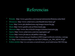 Referencias Portada.   http:// www . geocities . com / maesar / astronomia /Sistema-solar. html Distancias.  http:// www . solarviews . com / thumb / misc / inner . gif Luna.  http:// www . pk . darkhorizons . org / images / moon -ha. jpg Marte  http:// www . guiafe .com. ar /fotos/ marte . jpg Mercurio  http:// www . rhu . it / ilcielo / images /sistemas/mercurio. jpg Júpiter  http:// www . solarviews . com / raw / jup / jupiter . gif Venus  http:// www . jb . man . ac . uk / public /venus. jpg Saturno  http:// science . nasa . gov / headlines /y2002/ images / earthrocks / earlydays _ med . jpg Sol  http:// www . kansaswindpower . net / Sun %20latest_ eit _304_full-6-24. gif Esfera armilar  http:// cvc . cervantes .es/ actcult /museo_naval/sala8/armas/300/3502. jpg 