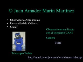 © Juan Amador Marín Martínez Observatorio Astronómico Universidad de València CAAT Observaciones en directo con el telescopio CAAT Camera  Video http://mural. uv .es/ juanama /tesis/ sistemasolar . ppt Telescopio Trobar 