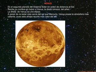 VENUS
Es el segundo planeta del Sistema Solar en orden de distancia al Sol
Recibe su nombre en honor a Venus, la diosa romana del amor
La órbita de Venus es una elipse
A pesar de no estar más cerca del sol que Mercurio, Venus posee la atmósfera más
caliente, pues esta atrapa mucho más calor del sol.
 