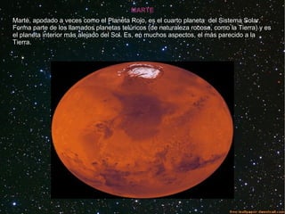 MARTE
Marte, apodado a veces como el Planeta Rojo, es el cuarto planeta del Sistema Solar.
Forma parte de los llamados planetas telúricos (de naturaleza rocosa, como la Tierra) y es
el planeta interior más alejado del Sol. Es, en muchos aspectos, el más parecido a la
Tierra.
 