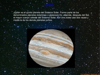 JÚPITER
Júpiter es el quinto planeta del Sistema Solar. Forma parte de los
denominados planetas exteriores o gaseosos Es, además, después del Sol,
el mayor cuerpo celeste del Sistema Solar, con una masa casi dos veces y
media la de los demás planetas juntos.
 