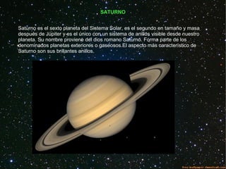 SATURNO
Saturno es el sexto planeta del Sistema Solar, es el segundo en tamaño y masa
después de Júpiter y es el único con un sistema de anillos visible desde nuestro
planeta. Su nombre proviene del dios romano Saturno. Forma parte de los
denominados planetas exteriores o gaseosos.El aspecto más característico de
Saturno son sus brillantes anillos.
 