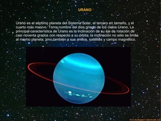 URANO
Urano es el séptimo planeta del Sistema Solar, el tercero en tamaño, y el
cuarto más masivo. Toma nombre del dios griego de los cielos Urano, La
principal característica de Urano es la inclinación de su eje de rotación de
casi noventa grados con respecto a su órbita; la inclinación no sólo se limita
al mismo planeta, sino también a sus anillos, satélites y campo magnético.
 